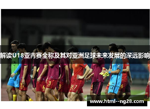 解读U18亚青赛全称及其对亚洲足球未来发展的深远影响 解读U18亚青赛全称及其对亚洲足球未来发展的深远影响
