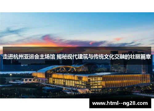 走进杭州亚运会主场馆 揭秘现代建筑与传统文化交融的壮丽篇章
