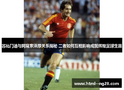 苏比门迪与阿隆索深厚关系揭秘 二者如何互相影响成就辉煌足球生涯