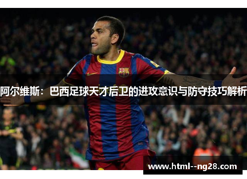 阿尔维斯:巴西足球天才后卫的进攻意识与防守技巧解析 阿尔维斯:巴西足球天才后卫的进攻意识与防守技巧解析