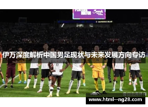 伊万深度解析中国男足现状与未来发展方向专访 伊万深度解析中国男足现状与未来发展方向专访