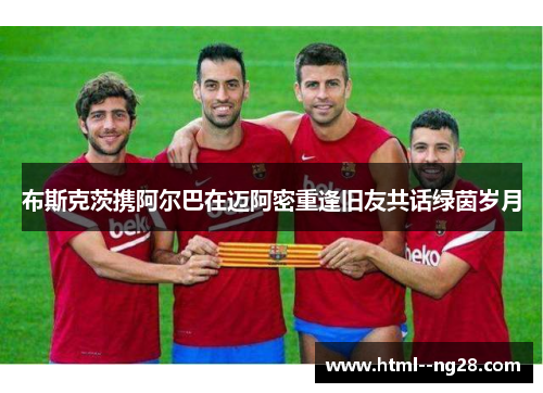 布斯克茨携阿尔巴在迈阿密重逢旧友共话绿茵岁月 布斯克茨携阿尔巴在迈阿密重逢旧友共话绿茵岁月