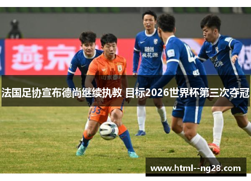 法国足协宣布德尚继续执教 目标2026世界杯第三次夺冠