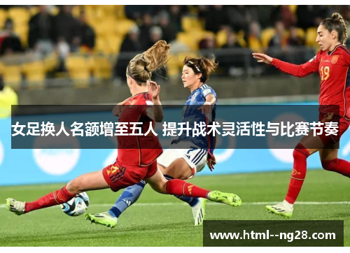 女足换人名额增至五人 提升战术灵活性与比赛节奏